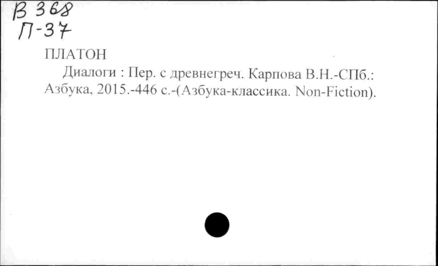 ﻿/3
л-з^
ПЛАТОН
Диалоги : Пер. с древнегреч. Карпова В.Н.-СПб.: Азбука. 2015.-446 с.-(Азбука-классика. Non-Fiction).